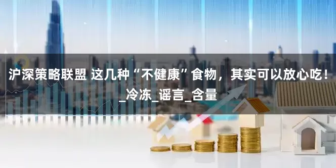 沪深策略联盟 这几种“不健康”食物，其实可以放心吃！_冷冻_谣言_含量