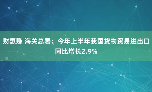 财惠赚 海关总署：今年上半年我国货物贸易进出口同比增长2.9%