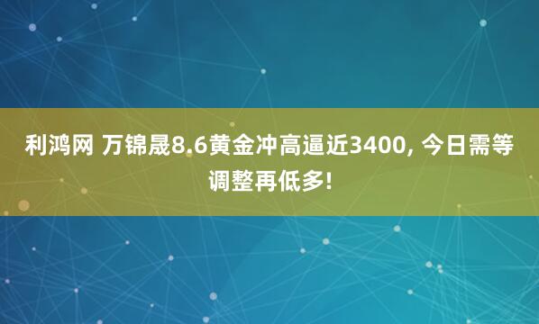 利鸿网 万锦晟8.6黄金冲高逼近3400, 今日需等调整再低多!
