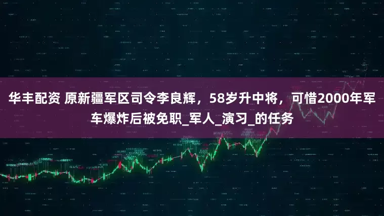 华丰配资 原新疆军区司令李良辉，58岁升中将，可惜2000年军车爆炸后被免职_军人_演习_的任务