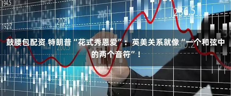 鼓腰包配资 特朗普“花式秀恩爱”：英美关系就像“一个和弦中的两个音符”！