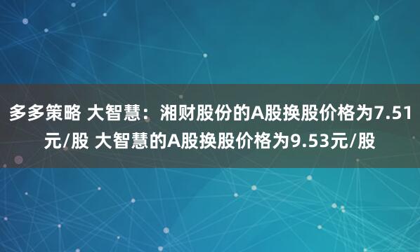 多多策略 大智慧：湘财股份的A股换股价格为7.51元/股 大智慧的A股换股价格为9.53元/股
