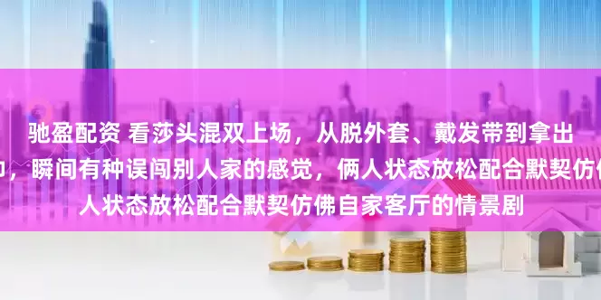驰盈配资 看莎头混双上场，从脱外套、戴发带到拿出像床单一样的大毛巾，瞬间有种误闯别人家的感觉，俩人状态放松配合默契仿佛自家客厅的情景剧
