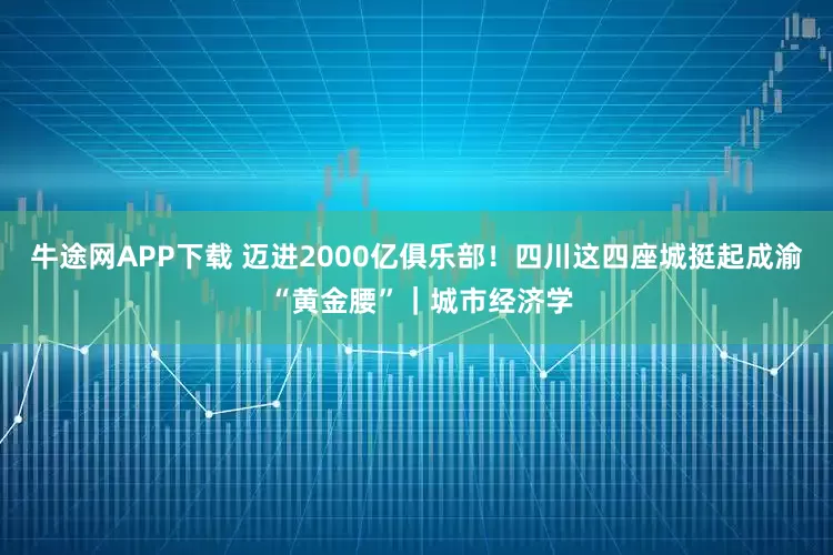 牛途网APP下载 迈进2000亿俱乐部！四川这四座城挺起成渝 “黄金腰”｜城市经济学