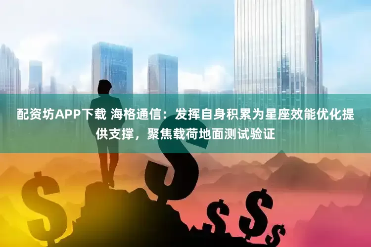 配资坊APP下载 海格通信：发挥自身积累为星座效能优化提供支撑，聚焦载荷地面测试验证