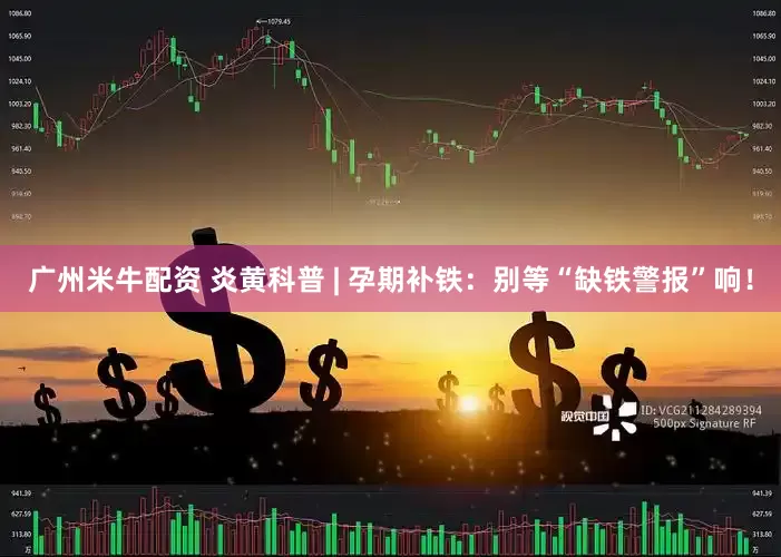 广州米牛配资 炎黄科普 | 孕期补铁：别等“缺铁警报”响！