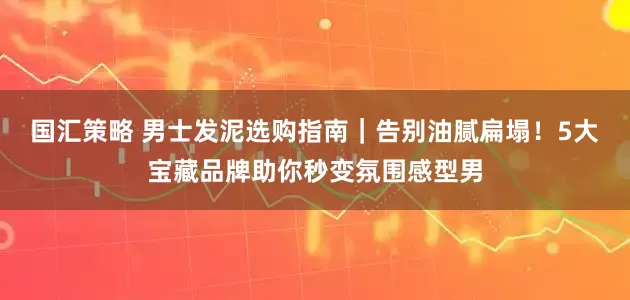 国汇策略 男士发泥选购指南｜告别油腻扁塌！5大宝藏品牌助你秒变氛围感型男